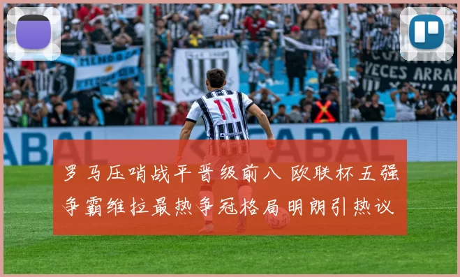 罗马压哨战平晋级前八 欧联杯五强争霸维拉最热争冠格局明朗引热议