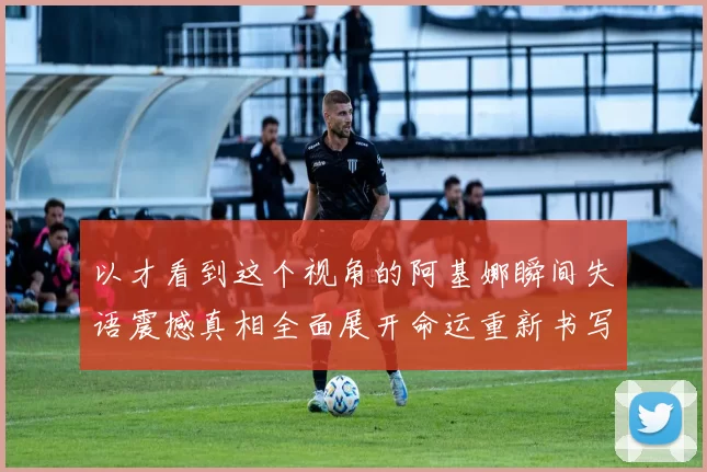 以才看到这个视角的阿基娜瞬间失语震撼真相全面展开命运重新书写